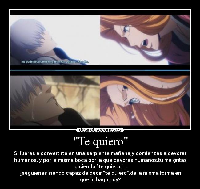 Te quiero - Si fueras a convertirte en una serpiente mañana,y comienzas a devorar
humanos, y por la misma boca por la que devoras humanos,tu me gritas
diciendo te quiero...
¿seguierias siendo capaz de decir te quiero,de la misma forma en
que lo hago hoy?