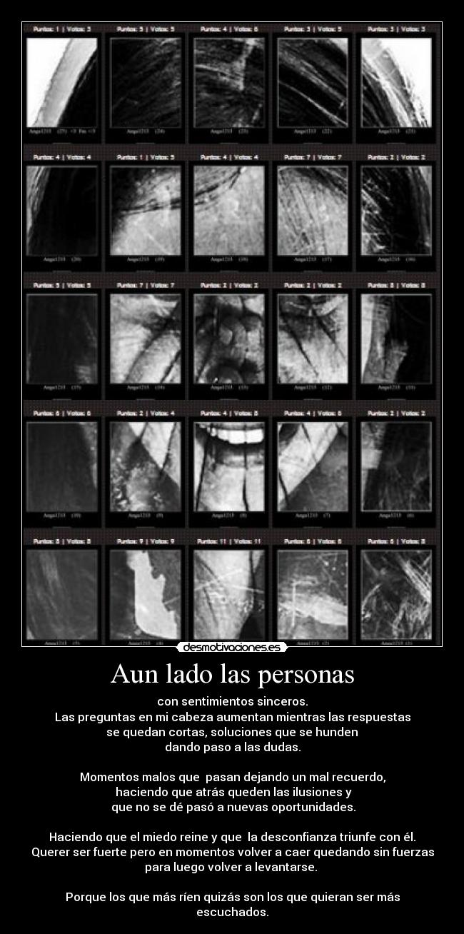 Aun lado las personas - con sentimientos sinceros.
Las preguntas en mi cabeza aumentan mientras las respuestas
se quedan cortas, soluciones que se hunden
dando paso a las dudas.
Momentos malos que pasan dejando un mal recuerdo,
haciendo que atrás queden las ilusiones y
que no se dé pasó a nuevas oportunidades.
Haciendo que el miedo reine y que la desconfianza triunfe con él.
Querer ser fuerte pero en momentos volver a caer quedando sin fuerzas
para luego volver a levantarse.
Porque los que más ríen quizás son los que quieran ser más
escuchados.