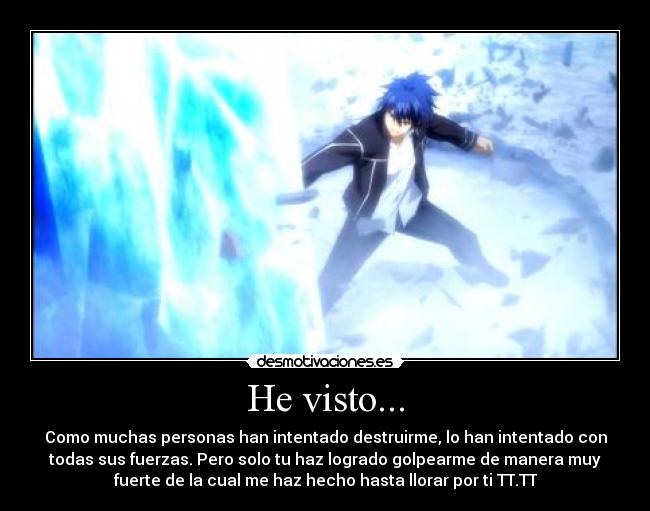 He visto... - Como muchas personas han intentado destruirme, lo han intentado con
todas sus fuerzas. Pero solo tu haz logrado golpearme de manera muy
fuerte de la cual me haz hecho hasta llorar por ti TT.TT