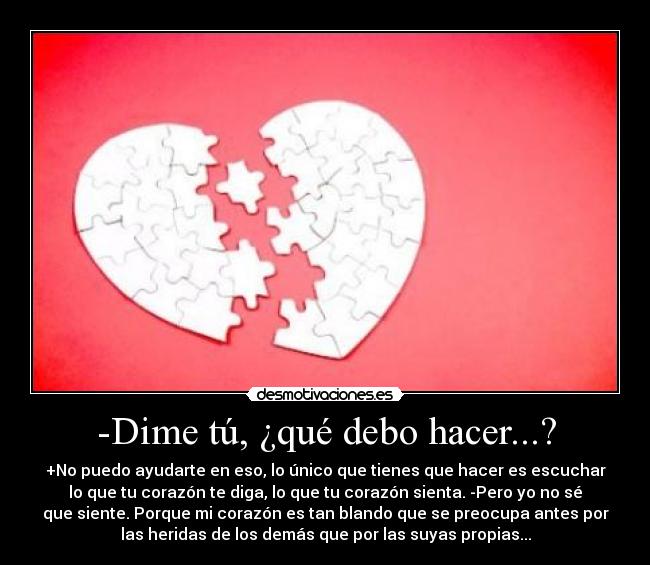 -Dime tú, ¿qué debo hacer...? - +No puedo ayudarte en eso, lo único que tienes que hacer es escuchar
lo que tu corazón te diga, lo que tu corazón sienta. -Pero yo no sé
que siente. Porque mi corazón es tan blando que se preocupa antes por
las heridas de los demás que por las suyas propias...