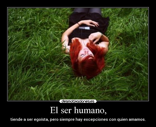 El ser humano, - tiende a ser egoísta, pero siempre hay excepciones con quien amamos.