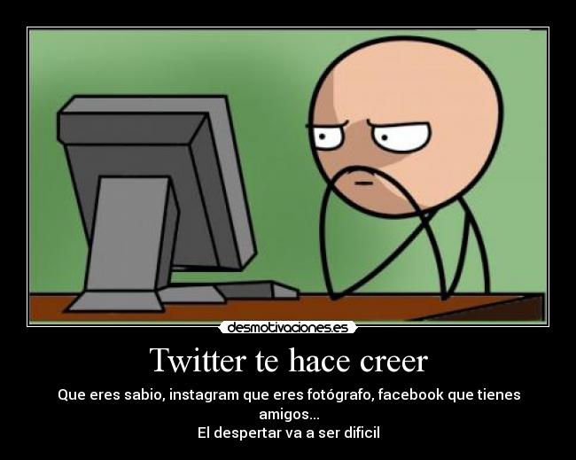 Twitter te hace creer - Que eres sabio, instagram que eres fotógrafo, facebook que tienes amigos...
El despertar va a ser dificil