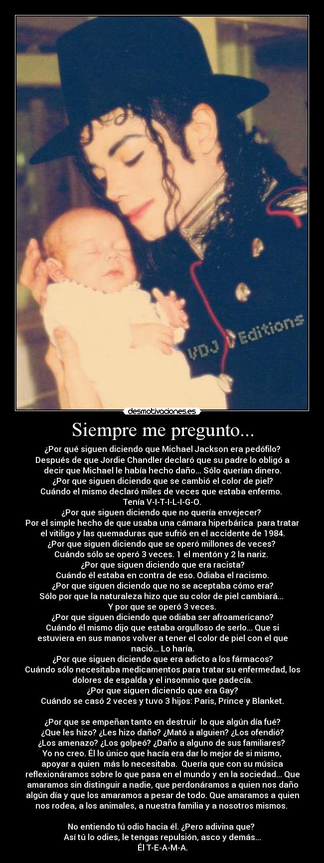 Siempre me pregunto... - ¿Por qué siguen diciendo que Michael Jackson era pedófilo?
Después de que Jordie Chandler declaró que su padre lo obligó a
decir que Michael le había hecho daño... Sólo querían dinero.
¿Por que siguen diciendo que se cambió el color de piel?
Cuándo el mismo declaró miles de veces que estaba enfermo. 
Tenía V-I-T-I-L-I-G-O.
¿Por que siguen diciendo que no quería envejecer? 
Por el simple hecho de que usaba una cámara hiperbárica  para tratar
el vitiligo y las quemaduras que sufrió en el accidente de 1984.
¿Por que siguen diciendo que se operó millones de veces? 
Cuándo sólo se operó 3 veces. 1 el mentón y 2 la nariz. 
¿Por que siguen diciendo que era racista?
Cuándo él estaba en contra de eso. Odiaba el racismo.
¿Por que siguen diciendo que no se aceptaba cómo era?
Sólo por que la naturaleza hizo que su color de piel cambiará... 
Y por que se operó 3 veces.
¿Por que siguen diciendo que odiaba ser afroamericano?
Cuándo él mismo dijo que estaba orgulloso de serlo... Que si
estuviera en sus manos volver a tener el color de piel con el que
nació... Lo haría.
¿Por que siguen diciendo que era adicto a los fármacos?
Cuándo sólo necesitaba medicamentos para tratar su enfermedad, los
dolores de espalda y el insomnio que padecía.
¿Por que siguen diciendo que era Gay?
Cuándo se casó 2 veces y tuvo 3 hijos: Paris, Prince y Blanket.

¿Por que se empeñan tanto en destruir  lo que algún día fué?
¿Que les hizo? ¿Les hizo daño? ¿Mató a alguien? ¿Los ofendió?
¿Los amenazo? ¿Los golpeó? ¿Daño a alguno de sus familiares? 
Yo no creo. Él lo único que hacía era dar lo mejor de si mismo,
apoyar a quien  más lo necesitaba.  Quería que con su música
reflexionáramos sobre lo que pasa en el mundo y en la sociedad... Que
amaramos sin distinguir a nadie, que perdonáramos a quien nos daño
algún día y que los amaramos a pesar de todo. Que amaramos a quien
nos rodea, a los animales, a nuestra familia y a nosotros mismos. 

No entiendo tú odio hacia él. ¿Pero adivina que? 
Así tú lo odies, le tengas repulsión, asco y demás...
Él T-E-A-M-A.