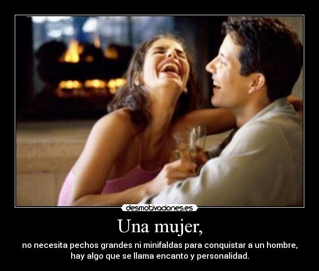 Una mujer, - no necesita pechos grandes ni minifaldas para conquistar a un hombre,
hay algo que se llama encanto y personalidad.