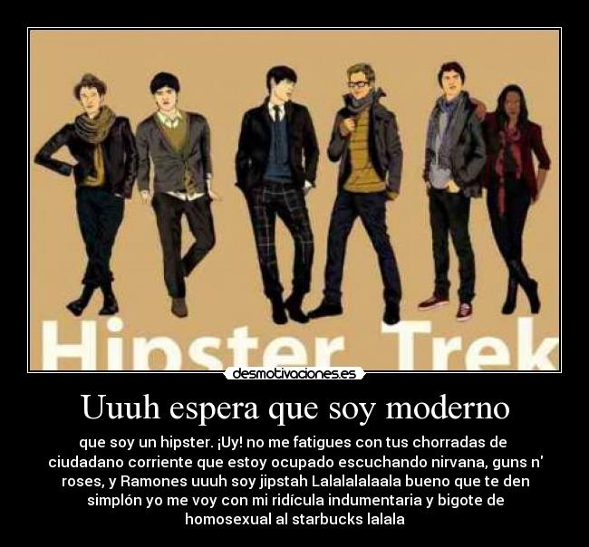 Uuuh espera que soy moderno - que soy un hipster. ¡Uy! no me fatigues con tus chorradas de
ciudadano corriente que estoy ocupado escuchando nirvana, guns n
roses, y Ramones uuuh soy jipstah Lalalalalaala bueno que te den
simplón yo me voy con mi ridícula indumentaria y bigote de
homosexual al starbucks lalala