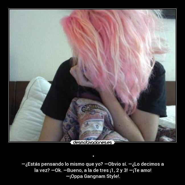 . - —¿Estás pensando lo mismo que yo? —Obvio sí. —¿Lo decimos a
la vez? —Ok. —Bueno, a la de tres ¡1, 2 y 3! —¡Te amo!
—¡Oppa Gangnam Style!.