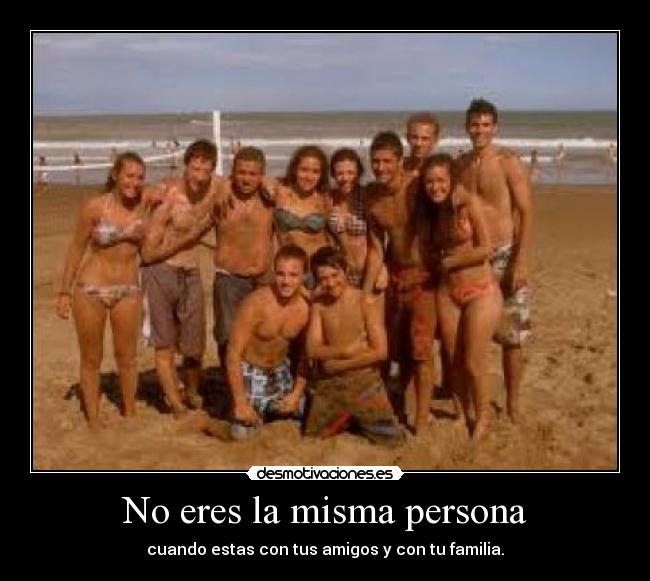 No eres la misma persona - cuando estas con tus amigos y con tu familia.