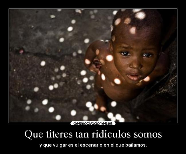 Que títeres tan ridículos somos - y que vulgar es el escenario en el que bailamos.