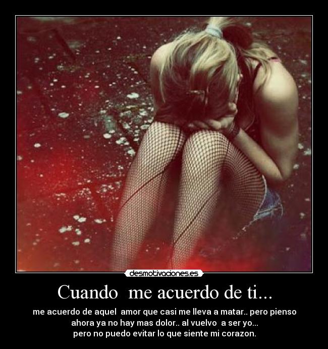 Cuando me acuerdo de ti... - me acuerdo de aquel amor que casi me lleva a matar.. pero pienso
ahora ya no hay mas dolor.. al vuelvo a ser yo...
pero no puedo evitar lo que siente mi corazon.