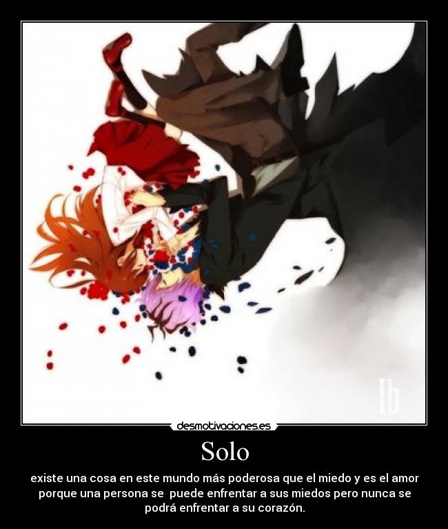 Solo - existe una cosa en este mundo más poderosa que el miedo y es el amor
porque una persona se puede enfrentar a sus miedos pero nunca se
podrá enfrentar a su corazón.