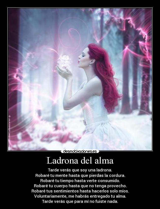 Ladrona del alma - Tarde verás que soy una ladrona.
Robaré tu mente hasta que pierdas la cordura.
Robaré tu tiempo hasta verte consumido.
Robaré tu cuerpo hasta que no tenga provecho.
Robaré tus sentimientos hasta hacerlos solo míos.
Voluntariamente, me habrás entregado tu alma.
Tarde verás que para mí no fuiste nada.