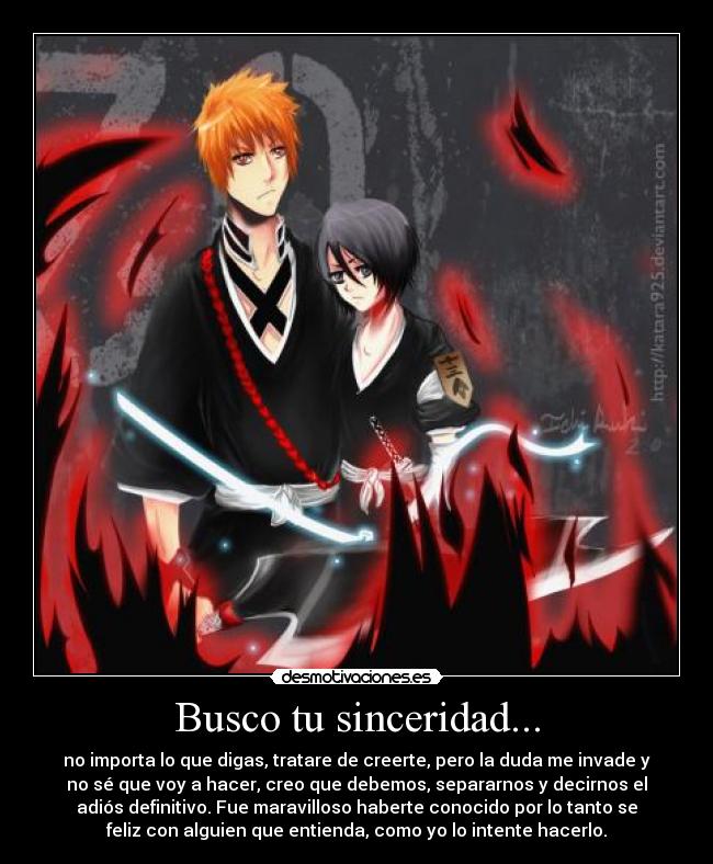 Busco tu sinceridad... - no importa lo que digas, tratare de creerte, pero la duda me invade y
no sé que voy a hacer, creo que debemos, separarnos y decirnos el
adiós definitivo. Fue maravilloso haberte conocido por lo tanto se
feliz con alguien que entienda, como yo lo intente hacerlo.
