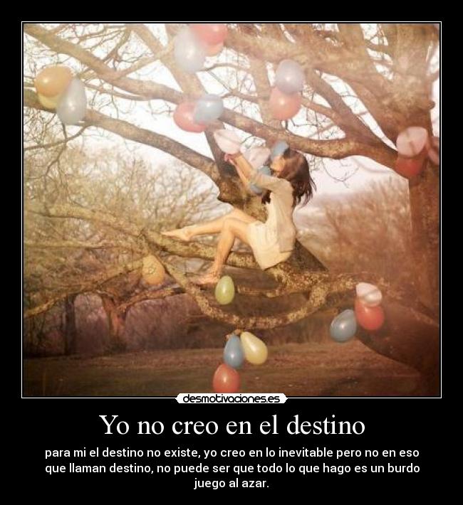 Yo no creo en el destino - para mi el destino no existe, yo creo en lo inevitable pero no en eso
que llaman destino, no puede ser que todo lo que hago es un burdo
juego al azar.