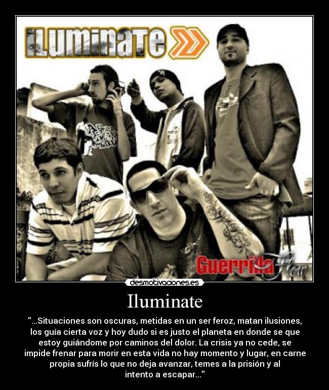 Iluminate - ...Situaciones son oscuras, metidas en un ser feroz, matan ilusiones,
los guía cierta voz y hoy dudo si es justo el planeta en donde se que
estoy guiándome por caminos del dolor. La crisis ya no cede, se
impide frenar para morir en esta vida no hay momento y lugar, en carne
propia sufrís lo que no deja avanzar, temes a la prisión y al
intento a escapar...