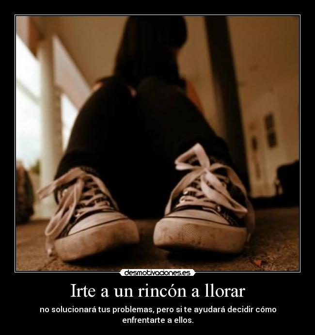 Irte a un rincón a llorar - no solucionará tus problemas, pero si te ayudará decidir cómo enfrentarte a ellos.