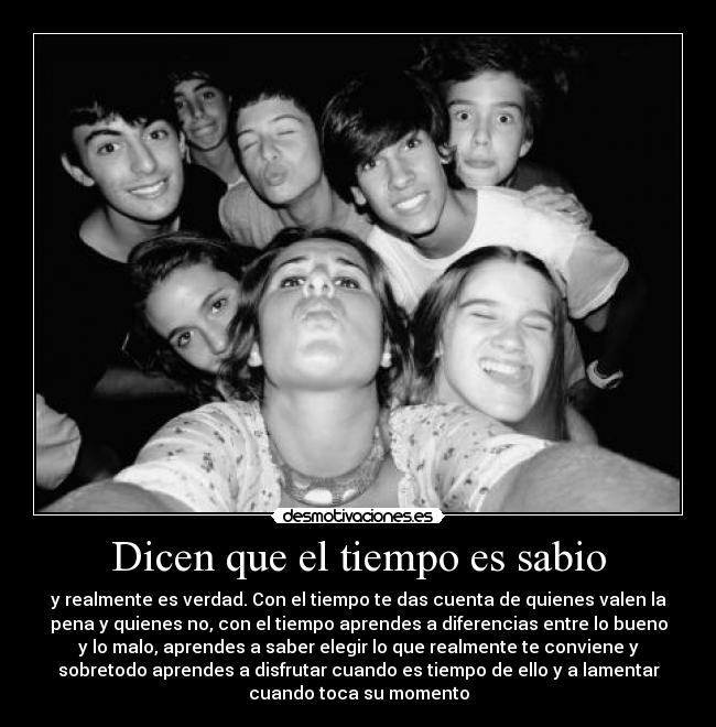Dicen que el tiempo es sabio - y realmente es verdad. Con el tiempo te das cuenta de quienes valen la
pena y quienes no, con el tiempo aprendes a diferencias entre lo bueno
y lo malo, aprendes a saber elegir lo que realmente te conviene y
sobretodo aprendes a disfrutar cuando es tiempo de ello y a lamentar
cuando toca su momento