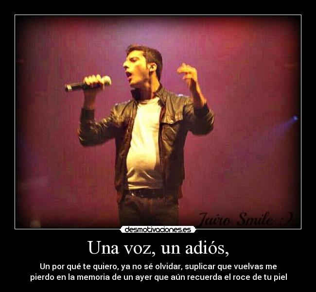 Una voz, un adiós, - Un por qué te quiero, ya no sé olvidar, suplicar que vuelvas me
pierdo en la memoria de un ayer que aún recuerda el roce de tu piel