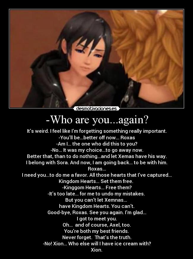-Who are you...again? - Its weird. I feel like Im forgetting something really important.
-Youll be...better off now... Roxas
-Am I... the one who did this to you?
-No... It was my choice...to go away now.
Better that, than to do nothing...and let Xemas have his way.
I belong with Sora. And now, I am going back... to be with him.
Roxas...
I need you...to do me a favor. All those hearts that Ive captured...
Kingdom Hearts... Set them free.
-Kinggom Hearts... Free them?
-Its too late... for me to undo my mistakes.
But you cant let Xemnas...
have Kingdom Hearts. You cant.
Good-bye, Roxas. See you again. Im glad...
I got to meet you.
Oh... and of course, Axel, too.
Youre both my best friends.
Never forget. Thats the truth.
-No! Xion... Who else will I have ice cream with?
Xion.