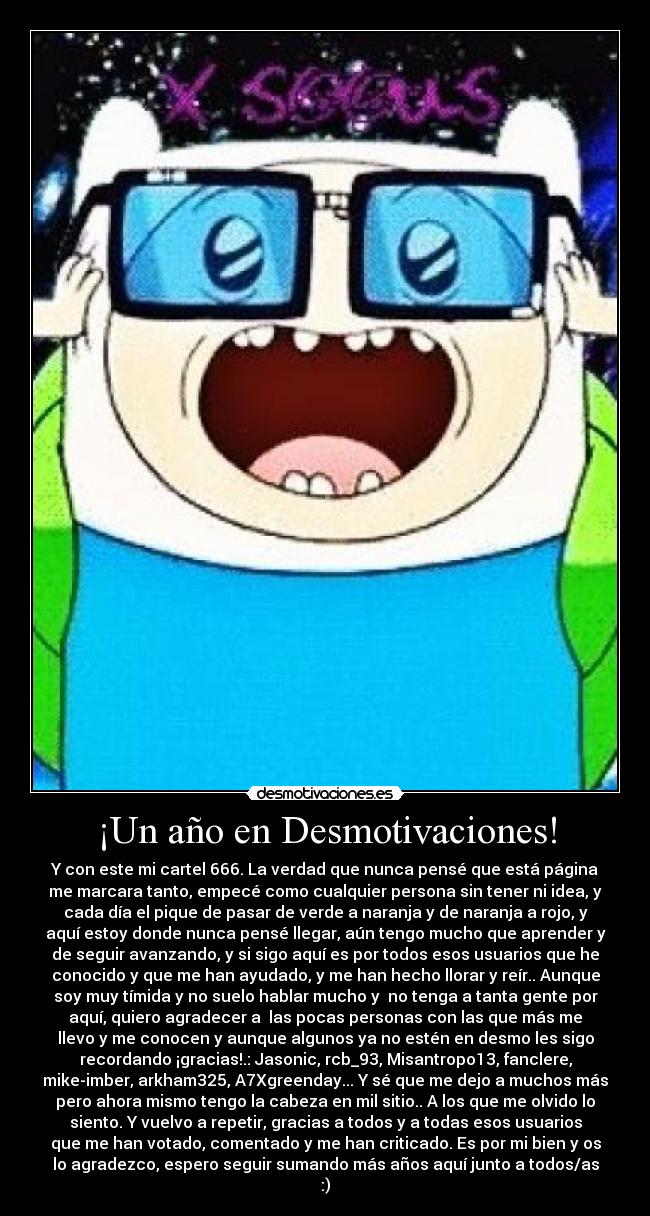 ¡Un año en Desmotivaciones! - Y con este mi cartel 666. La verdad que nunca pensé que está página
me marcara tanto, empecé como cualquier persona sin tener ni idea, y
cada día el pique de pasar de verde a naranja y de naranja a rojo, y
aquí estoy donde nunca pensé llegar, aún tengo mucho que aprender y
de seguir avanzando, y si sigo aquí es por todos esos usuarios que he
conocido y que me han ayudado, y me han hecho llorar y reír.. Aunque
soy muy tímida y no suelo hablar mucho y  no tenga a tanta gente por
aquí, quiero agradecer a  las pocas personas con las que más me
llevo y me conocen y aunque algunos ya no estén en desmo les sigo
recordando ¡gracias!.: Jasonic, rcb_93, Misantropo13, fanclere,
mike-imber, arkham325, A7Xgreenday... Y sé que me dejo a muchos más
pero ahora mismo tengo la cabeza en mil sitio.. A los que me olvido lo
siento. Y vuelvo a repetir, gracias a todos y a todas esos usuarios
que me han votado, comentado y me han criticado. Es por mi bien y os
lo agradezco, espero seguir sumando más años aquí junto a todos/as
:)