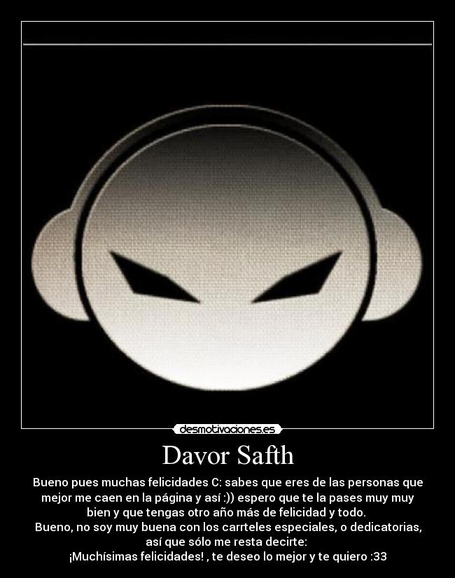 Davor Safth - Bueno pues muchas felicidades C: sabes que eres de las personas que
mejor me caen en la página y así :)) espero que te la pases muy muy
bien y que tengas otro año más de felicidad y todo. 
Bueno, no soy muy buena con los carrteles especiales, o dedicatorias,
así que sólo me resta decirte: 
¡Muchísimas felicidades! , te deseo lo mejor y te quiero :33