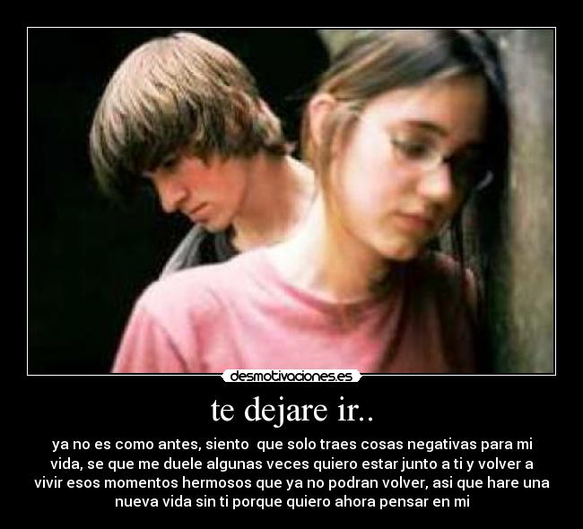 te dejare ir.. - ya no es como antes, siento  que solo traes cosas negativas para mi
vida, se que me duele algunas veces quiero estar junto a ti y volver a
vivir esos momentos hermosos que ya no podran volver, asi que hare una
nueva vida sin ti porque quiero ahora pensar en mi