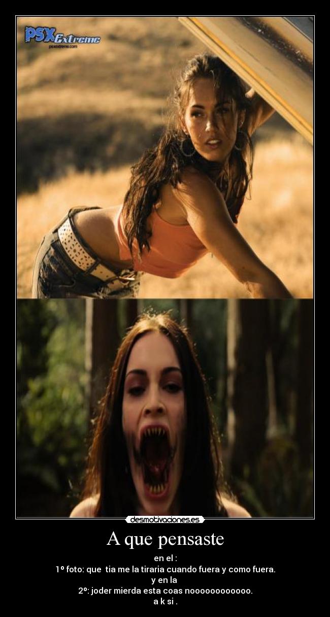 A que pensaste - en el :
1º foto: que tia me la tiraria cuando fuera y como fuera.
y en la
2º: joder mierda esta coas noooooooooooo.
a k si .