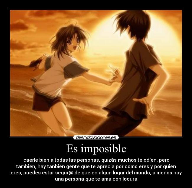 Es imposible - caerle bien a todas las personas, quizás muchos te odíen. pero
también, hay tanbién gente que te aprecia por como eres y por quien
eres, puedes estar segur@ de que en algun lugar del mundo, almenos hay
una persona que te ama con locura