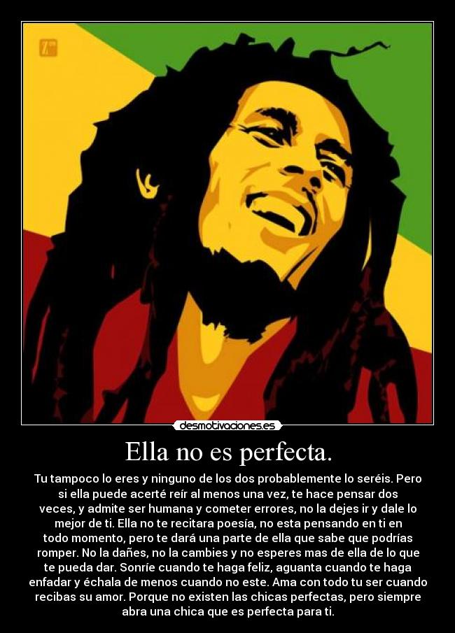 Ella no es perfecta. - Tu tampoco lo eres y ninguno de los dos probablemente lo seréis. Pero
si ella puede acerté reír al menos una vez, te hace pensar dos
veces, y admite ser humana y cometer errores, no la dejes ir y dale lo
mejor de ti. Ella no te recitara poesía, no esta pensando en ti en
todo momento, pero te dará una parte de ella que sabe que podrías
romper. No la dañes, no la cambies y no esperes mas de ella de lo que
te pueda dar. Sonríe cuando te haga feliz, aguanta cuando te haga
enfadar y échala de menos cuando no este. Ama con todo tu ser cuando
recibas su amor. Porque no existen las chicas perfectas, pero siempre
abra una chica que es perfecta para ti.