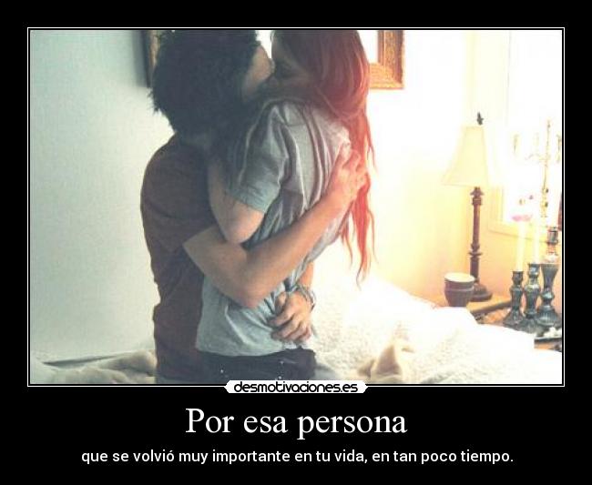 Por esa persona - que se volvió muy importante en tu vida, en tan poco tiempo.