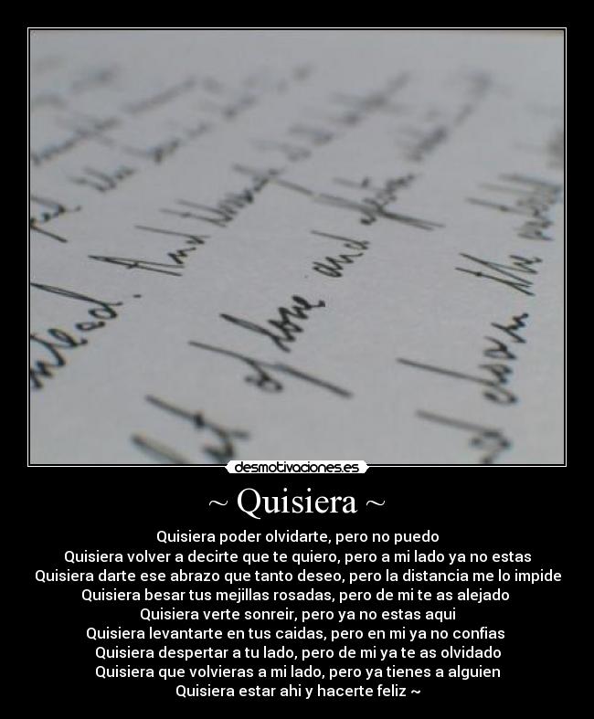~ Quisiera ~ - Quisiera poder olvidarte, pero no puedo
Quisiera volver a decirte que te quiero, pero a mi lado ya no estas
Quisiera darte ese abrazo que tanto deseo, pero la distancia me lo impide
Quisiera besar tus mejillas rosadas, pero de mi te as alejado 
Quisiera verte sonreir, pero ya no estas aqui
Quisiera levantarte en tus caidas, pero en mi ya no confias 
Quisiera despertar a tu lado, pero de mi ya te as olvidado
Quisiera que volvieras a mi lado, pero ya tienes a alguien
Quisiera estar ahi y hacerte feliz ~