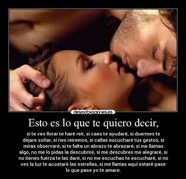 Esto es lo que te quiero decir, - si te veo llorar te haré reír, si caes te ayudaré, si duermes te
dejare soñar, si ries reiremos, si callas escucharé tus gestos, si
miras observaré, si te falta un abrazo te abrazaré, si me llamas
algo, no me lo pidas la descubriré, si me descubres me alegraré, si
no tienes fuerza te las daré, si no me escuchas te escucharé, si no
ves la luz te acostaré las estrellas, si me llamas aquí estaré pase
lo que pase yo te amare.