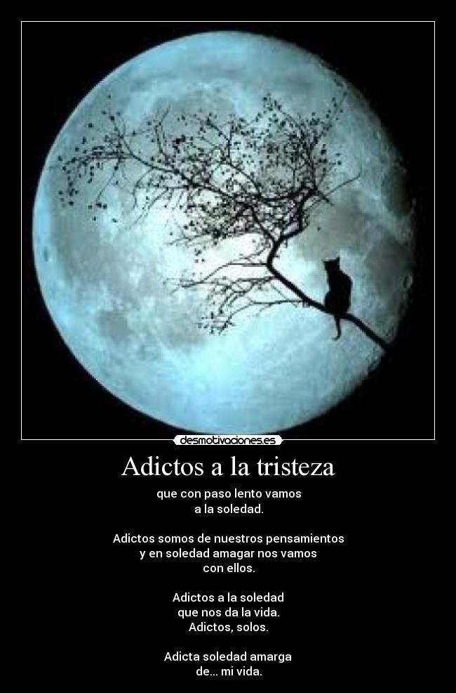 Adictos a la tristeza - que con paso lento vamos
a la soledad.
Adictos somos de nuestros pensamientos
y en soledad amagar nos vamos
con ellos.
Adictos a la soledad
que nos da la vida.
Adictos, solos.
Adicta soledad amarga
de... mi vida.