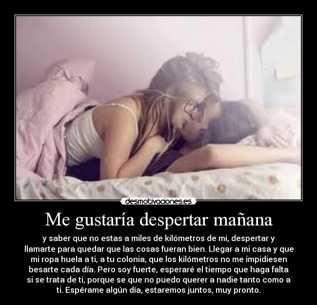 Me gustaría despertar mañana - y saber que no estas a miles de kilómetros de mi, despertar y
llamarte para quedar que las cosas fueran bien. Llegar a mi casa y que
mi ropa huela a ti, a tu colonia, que los kilómetros no me impidiesen
besarte cada día. Pero soy fuerte, esperaré el tiempo que haga falta
si se trata de ti, porque se que no puedo querer a nadie tanto como a
ti. Espérame algún día, estaremos juntos, muy pronto.