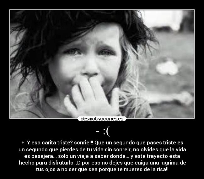 - :( - + Y esa carita triste? sonrie!!! Que un segundo que pases triste es
un segundo que pierdes de tu vida sin sonreir, no olvides que la vida
es pasajera... solo un viaje a saber donde... y este trayecto esta
hecho para disfrutarlo. :D por eso no dejes que caiga una lagrima de
tus ojos a no ser que sea porque te mueres de la risa!!