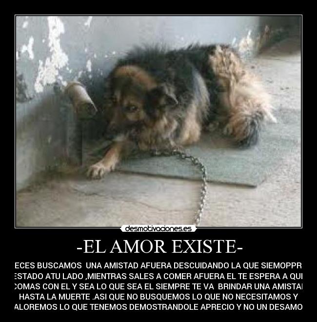-EL AMOR EXISTE- - AVECES BUSCAMOS UNA AMISTAD AFUERA DESCUIDANDO LA QUE SIEMOPPRE A
ESTADO ATU LADO ,MIENTRAS SALES A COMER AFUERA EL TE ESPERA A QUE
COMAS CON EL Y SEA LO QUE SEA EL SIEMPRE TE VA BRINDAR UNA AMISTAD
HASTA LA MUERTE .ASI QUE NO BUSQUEMOS LO QUE NO NECESITAMOS Y
VALOREMOS LO QUE TENEMOS DEMOSTRANDOLE APRECIO Y NO UN DESAMOR.