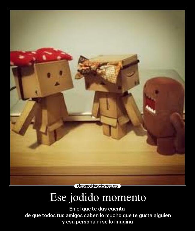 Ese jodido momento - En el que te das cuenta
de que todos tus amigos saben lo mucho que te gusta alguien
y esa persona ni se lo imagina