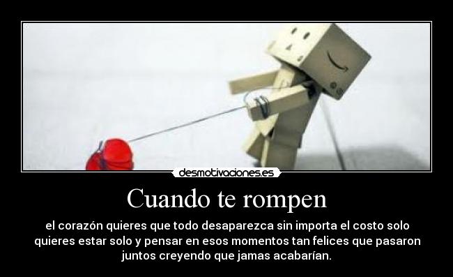 Cuando te rompen - el corazón quieres que todo desaparezca sin importa el costo solo
quieres estar solo y pensar en esos momentos tan felices que pasaron
juntos creyendo que jamas acabarían.