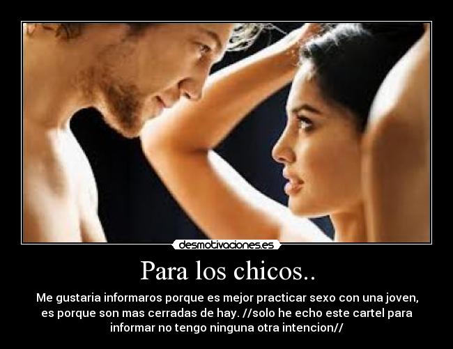 Para los chicos.. - Me gustaria informaros porque es mejor practicar sexo con una joven,
es porque son mas cerradas de hay. //solo he echo este cartel para
informar no tengo ninguna otra intencion//
