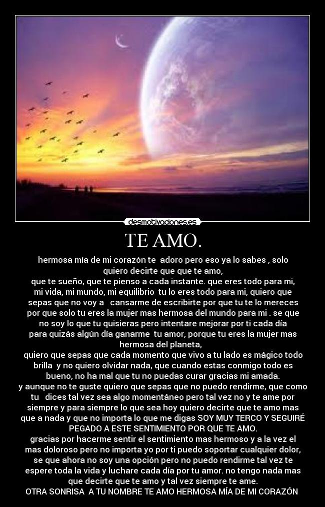 TE AMO. - hermosa mía de mi corazón te  adoro pero eso ya lo sabes , solo
quiero decirte que que te amo,
que te sueño, que te pienso a cada instante. que eres todo para mi,
mi vida, mi mundo, mi equilibrio  tu lo eres todo para mi, quiero que
sepas que no voy a   cansarme de escribirte por que tu te lo mereces
por que solo tu eres la mujer mas hermosa del mundo para mi . se que
no soy lo que tu quisieras pero intentare mejorar por ti cada día
para quizás algún día ganarme  tu amor, porque tu eres la mujer mas
hermosa del planeta,  
quiero que sepas que cada momento que vivo a tu lado es mágico todo
brilla  y no quiero olvidar nada, que cuando estas conmigo todo es
bueno, no ha mal que tu no puedas curar gracias mi amada.
y aunque no te guste quiero que sepas que no puedo rendirme, que como
tu   dices tal vez sea algo momentáneo pero tal vez no y te ame por
siempre y para siempre lo que sea hoy quiero decirte que te amo mas
que a nada y que no importa lo que me digas SOY MUY TERCO Y SEGUIRÉ
PEGADO A ESTE SENTIMIENTO POR QUE TE AMO.
gracias por hacerme sentir el sentimiento mas hermoso y a la vez el
mas doloroso pero no importa yo por ti puedo soportar cualquier dolor,
se que ahora no soy una opción pero no puedo rendirme tal vez te
espere toda la vida y luchare cada día por tu amor. no tengo nada mas
que decirte que te amo y tal vez siempre te ame.
OTRA SONRISA  A TU NOMBRE TE AMO HERMOSA MÍA DE MI CORAZÓN ♥