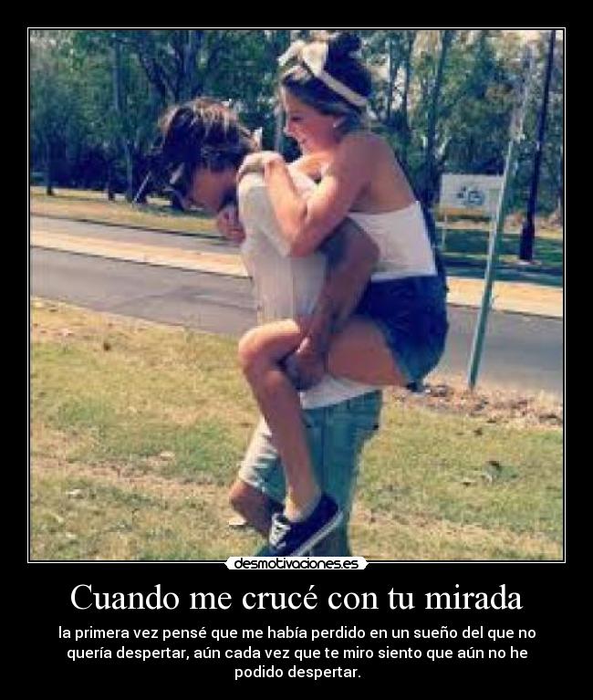 Cuando me crucé con tu mirada - la primera vez pensé que me había perdido en un sueño del que no
quería despertar, aún cada vez que te miro siento que aún no he
podido despertar.