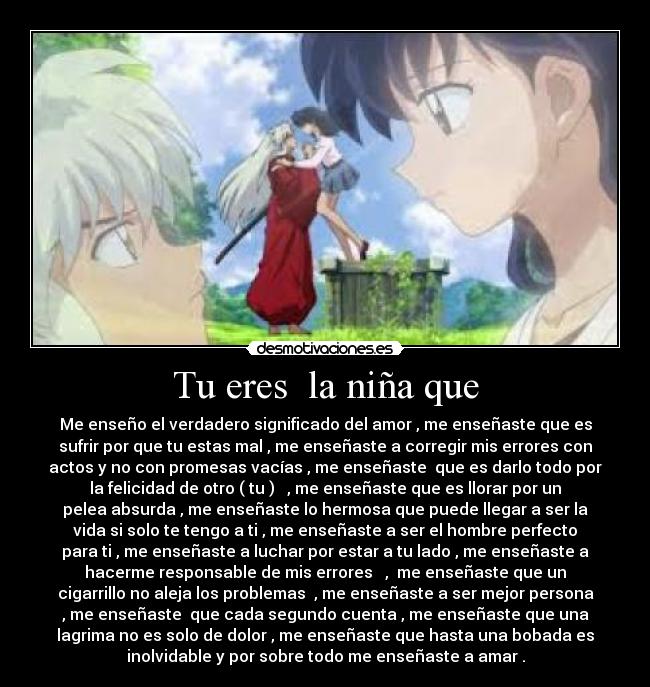 Tu eres  la niña que - Me enseño el verdadero significado del amor , me enseñaste que es
sufrir por que tu estas mal , me enseñaste a corregir mis errores con
actos y no con promesas vacías , me enseñaste  que es darlo todo por
la felicidad de otro ( tu )   , me enseñaste que es llorar por un
pelea absurda , me enseñaste lo hermosa que puede llegar a ser la
vida si solo te tengo a ti , me enseñaste a ser el hombre perfecto
para ti , me enseñaste a luchar por estar a tu lado , me enseñaste a
hacerme responsable de mis errores   ,  me enseñaste que un
cigarrillo no aleja los problemas  , me enseñaste a ser mejor persona
, me enseñaste  que cada segundo cuenta , me enseñaste que una
lagrima no es solo de dolor , me enseñaste que hasta una bobada es
inolvidable y por sobre todo me enseñaste a amar .