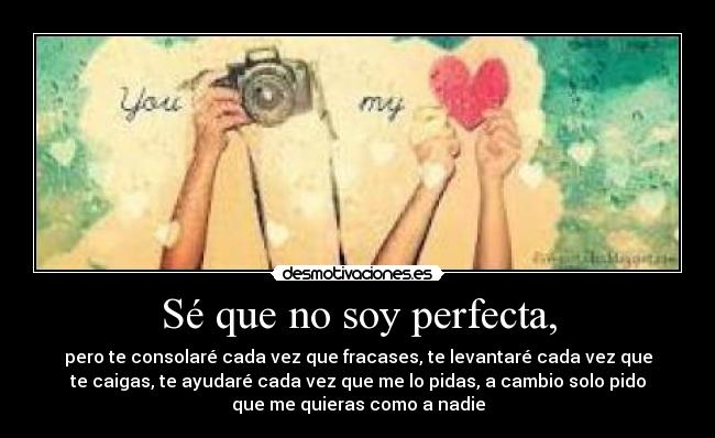Sé que no soy perfecta, - pero te consolaré cada vez que fracases, te levantaré cada vez que
te caigas, te ayudaré cada vez que me lo pidas, a cambio solo pido
que me quieras como a nadie