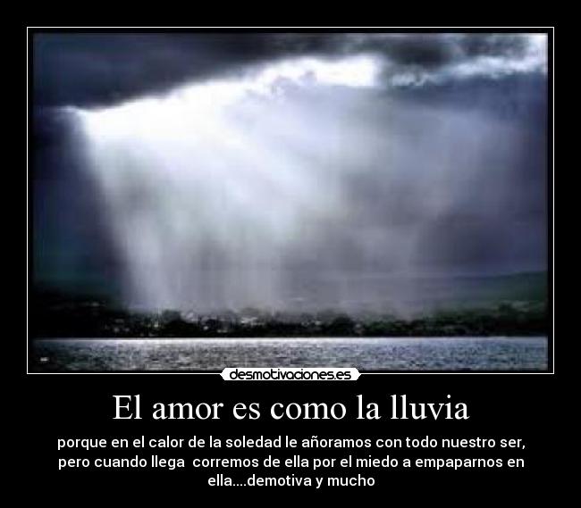 El amor es como la lluvia - porque en el calor de la soledad le añoramos con todo nuestro ser,
pero cuando llega  corremos de ella por el miedo a empaparnos en
ella....demotiva y mucho