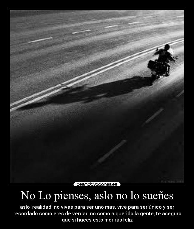 No Lo pienses, aslo no lo sueñes - aslo realidad, no vivas para ser uno mas, vive para ser único y ser
recordado como eres de verdad no como a querido la gente, te aseguro
que si haces esto morirás feliz