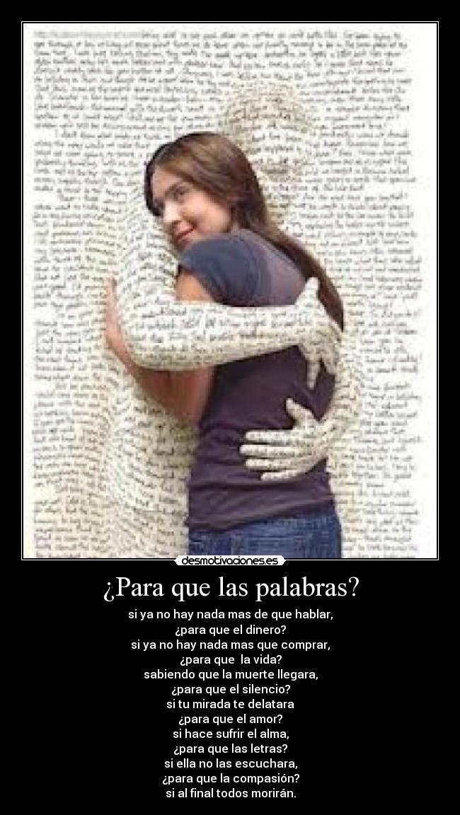 ¿Para que las palabras? - si ya no hay nada mas de que hablar,
¿para que el dinero?
si ya no hay nada mas que comprar,
¿para que la vida?
sabiendo que la muerte llegara,
¿para que el silencio?
si tu mirada te delatara
¿para que el amor?
si hace sufrir el alma,
¿para que las letras?
si ella no las escuchara,
¿para que la compasión?
si al final todos morirán.