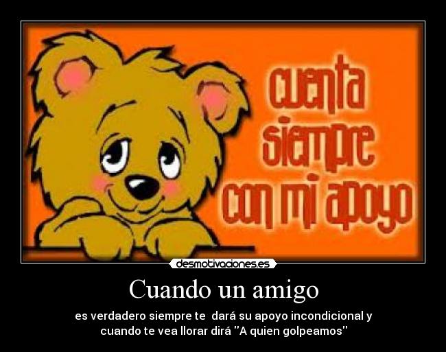 Cuando un amigo - es verdadero siempre te dará su apoyo incondicional y
cuando te vea llorar dirá A quien golpeamos
