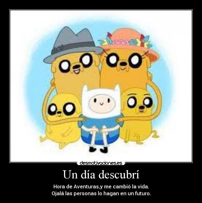 Un día descubrí - Hora de Aventuras,y me cambió la vida.
Ojalá las personas lo hagan en un futuro.