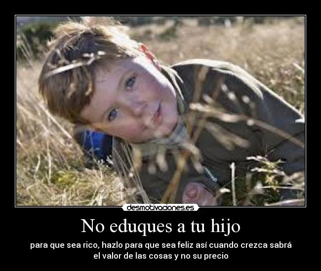 No eduques a tu hijo - para que sea rico, hazlo para que sea feliz así cuando crezca sabrá
el valor de las cosas y no su precio