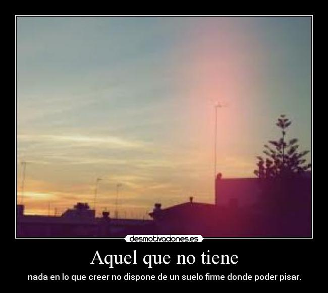 Aquel que no tiene - nada en lo que creer no dispone de un suelo firme donde poder pisar.