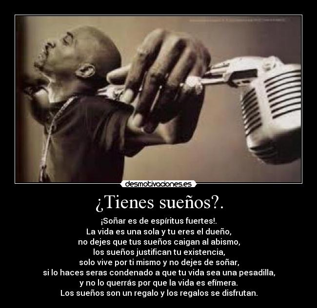 ¿Tienes sueños?. - ¡Soñar es de espíritus fuertes!.
La vida es una sola y tu eres el dueño,
no dejes que tus sueños caigan al abismo,
los sueños justifican tu existencia,
solo vive por ti mismo y no dejes de soñar,
si lo haces seras condenado a que tu vida sea una pesadilla,
y no lo querrás por que la vida es efímera.
Los sueños son un regalo y los regalos se disfrutan.